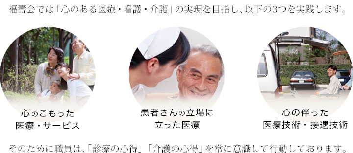 福壽会では「心のある医療・看護・介護の実現」を目指し、以下の3つを実践します。心の医療の実現をめざしています。心のこもった医療・サービス、患者さんの立場に立った医療、心の伴った医療技術・接遇技術　そのために職員は、「診療の心得」「介護の心得」を常に意識して行動しております。